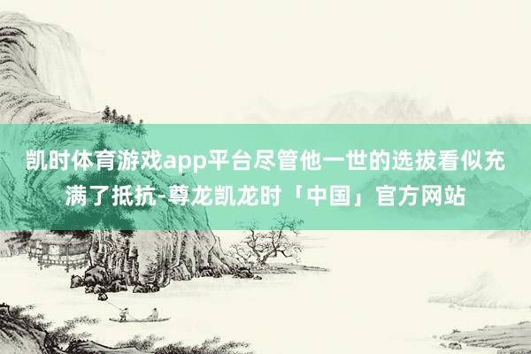 凯时体育游戏app平台尽管他一世的选拔看似充满了抵抗-尊龙凯龙时「中国」官方网站