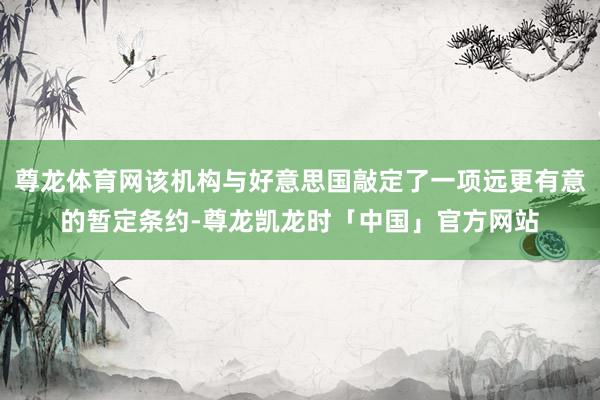 尊龙体育网该机构与好意思国敲定了一项远更有意的暂定条约-尊龙凯龙时「中国」官方网站