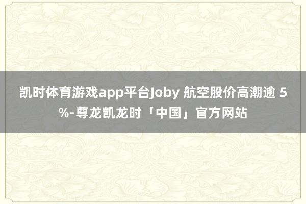 凯时体育游戏app平台Joby 航空股价高潮逾 5%-尊龙凯龙时「中国」官方网站