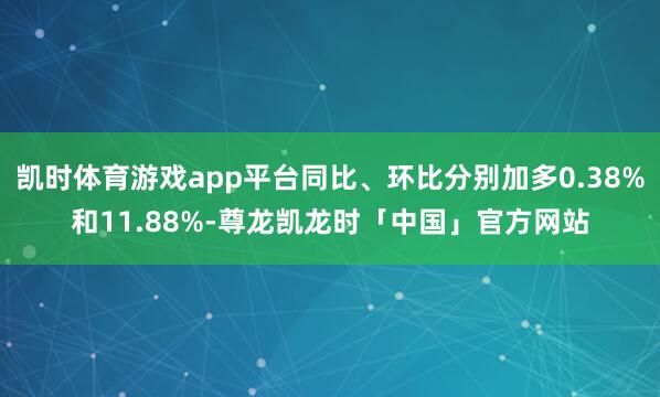 凯时体育游戏app平台同比、环比分别加多0.38%和11.88%-尊龙凯龙时「中国」官方网站