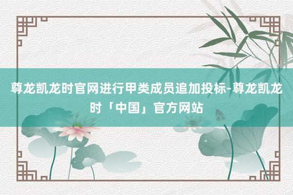 尊龙凯龙时官网进行甲类成员追加投标-尊龙凯龙时「中国」官方网站
