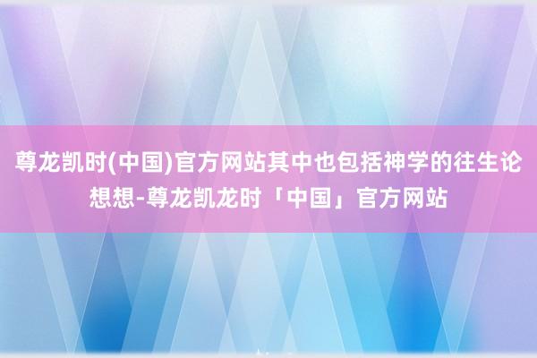 尊龙凯时(中国)官方网站其中也包括神学的往生论想想-尊龙凯龙时「中国」官方网站