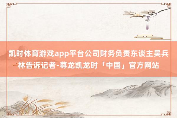 凯时体育游戏app平台公司财务负责东谈主吴兵林告诉记者-尊龙凯龙时「中国」官方网站