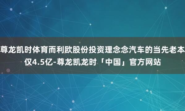尊龙凯时体育而利欧股份投资理念念汽车的当先老本仅4.5亿-尊龙凯龙时「中国」官方网站