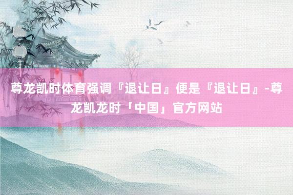尊龙凯时体育强调『退让日』便是『退让日』-尊龙凯龙时「中国」官方网站