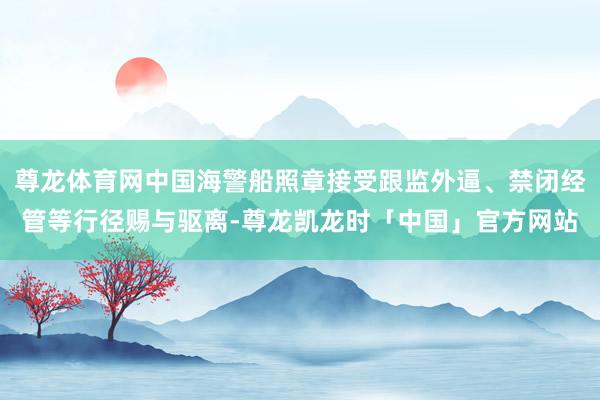 尊龙体育网中国海警船照章接受跟监外逼、禁闭经管等行径赐与驱离-尊龙凯龙时「中国」官方网站