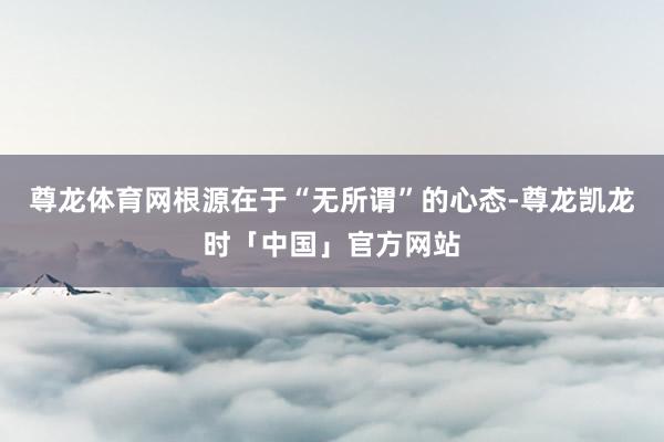 尊龙体育网根源在于“无所谓”的心态-尊龙凯龙时「中国」官方网站