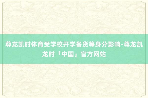尊龙凯时体育受学校开学备货等身分影响-尊龙凯龙时「中国」官方网站