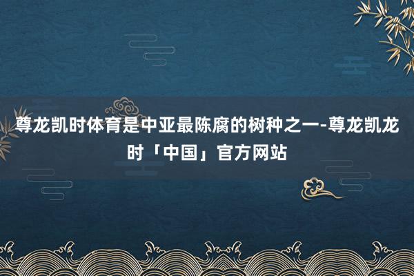 尊龙凯时体育是中亚最陈腐的树种之一-尊龙凯龙时「中国」官方网站
