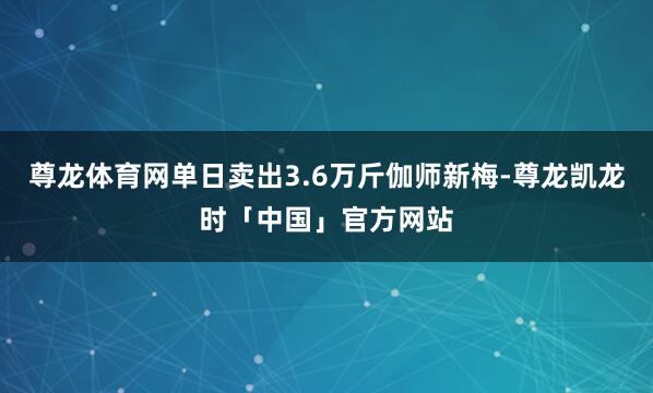 尊龙体育网单日卖出3.6万斤伽师新梅-尊龙凯龙时「中国」官方网站