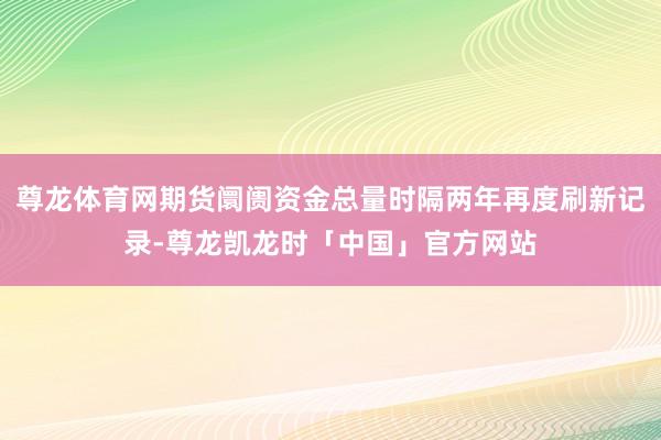 尊龙体育网期货阛阓资金总量时隔两年再度刷新记录-尊龙凯龙时「中国」官方网站