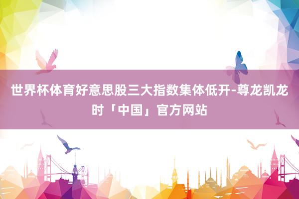 世界杯体育好意思股三大指数集体低开-尊龙凯龙时「中国」官方网站