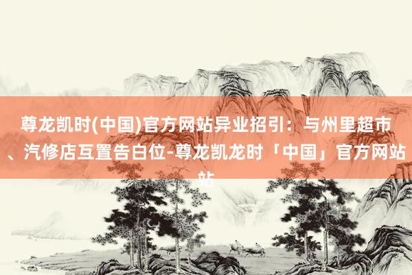 尊龙凯时(中国)官方网站异业招引：与州里超市、汽修店互置告白位-尊龙凯龙时「中国」官方网站