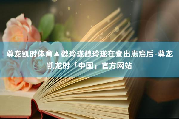 尊龙凯时体育▲魏玲珑魏玲珑在查出患癌后-尊龙凯龙时「中国」官方网站