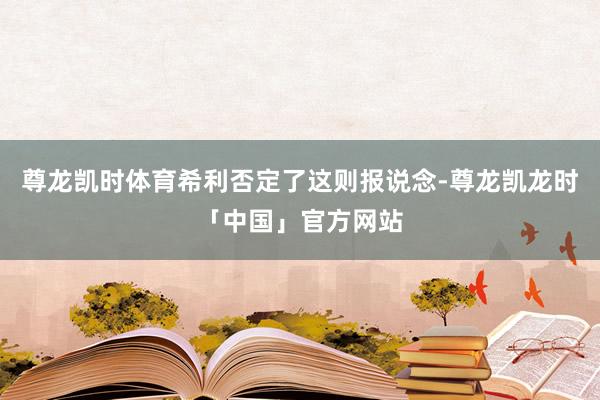 尊龙凯时体育希利否定了这则报说念-尊龙凯龙时「中国」官方网站