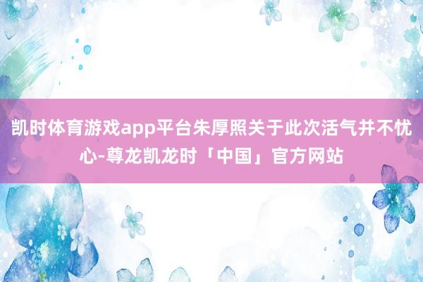 凯时体育游戏app平台朱厚照关于此次活气并不忧心-尊龙凯龙时「中国」官方网站