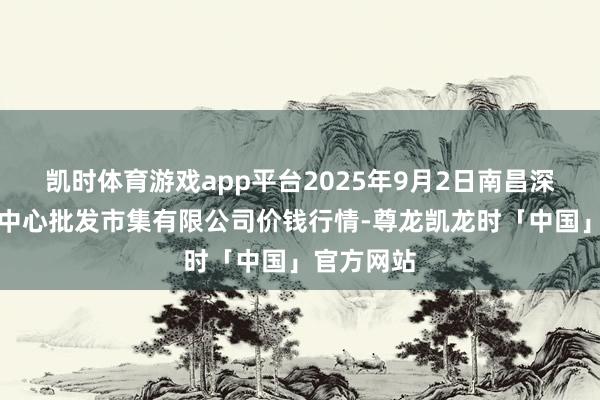 凯时体育游戏app平台2025年9月2日南昌深圳农家具中心批发市集有限公司价钱行情-尊龙凯龙时「中国」官方网站