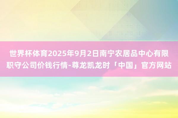 世界杯体育2025年9月2日南宁农居品中心有限职守公司价钱行情-尊龙凯龙时「中国」官方网站