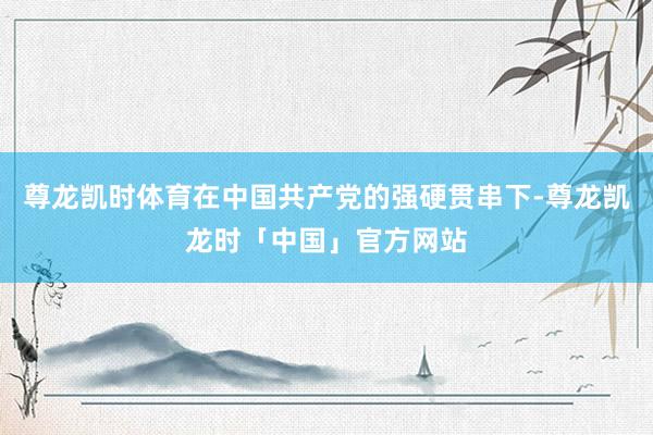 尊龙凯时体育在中国共产党的强硬贯串下-尊龙凯龙时「中国」官方网站