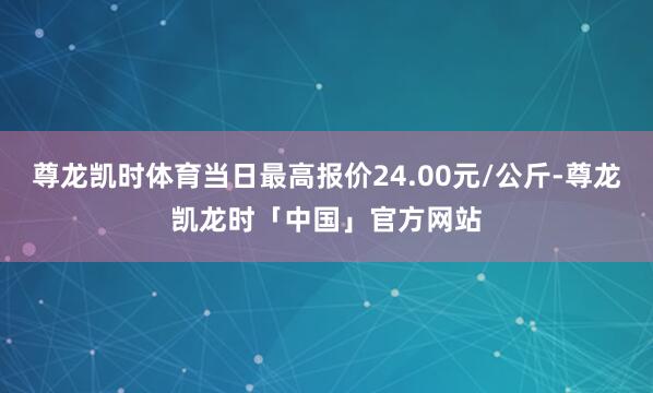 尊龙凯时体育当日最高报价24.00元/公斤-尊龙凯龙时「中国」官方网站