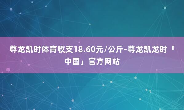 尊龙凯时体育收支18.60元/公斤-尊龙凯龙时「中国」官方网站