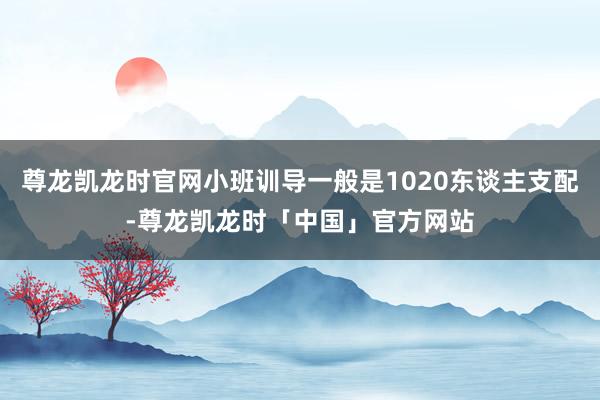 尊龙凯龙时官网小班训导一般是1020东谈主支配-尊龙凯龙时「中国」官方网站