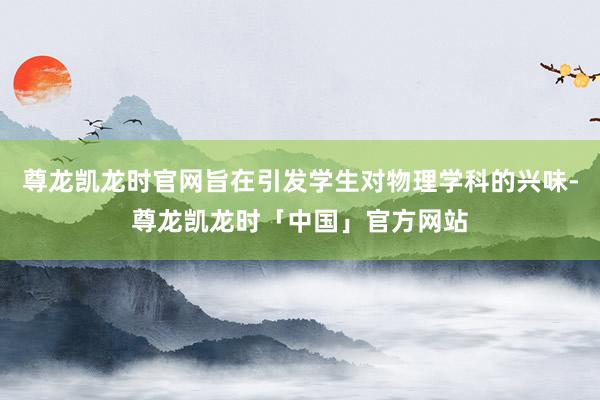 尊龙凯龙时官网旨在引发学生对物理学科的兴味-尊龙凯龙时「中国」官方网站