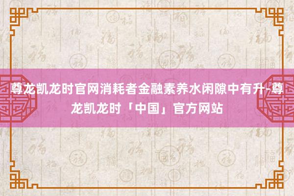 尊龙凯龙时官网消耗者金融素养水闲隙中有升-尊龙凯龙时「中国」官方网站