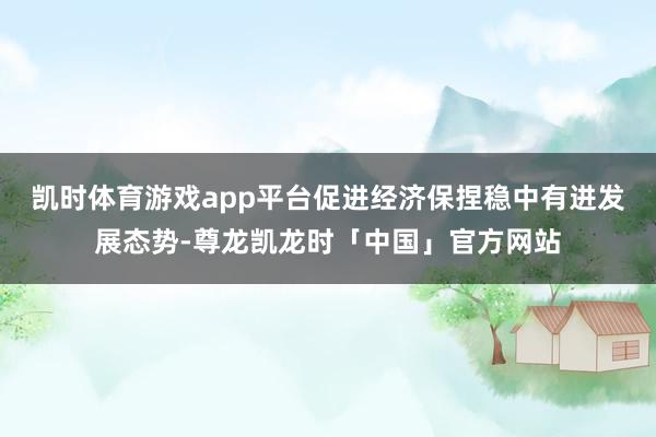 凯时体育游戏app平台促进经济保捏稳中有进发展态势-尊龙凯龙时「中国」官方网站