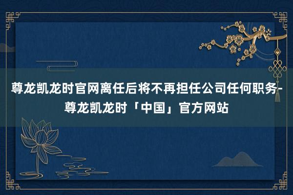 尊龙凯龙时官网离任后将不再担任公司任何职务-尊龙凯龙时「中国」官方网站