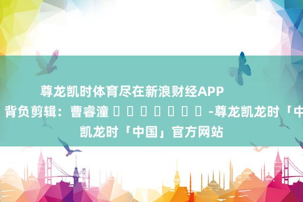 尊龙凯时体育尽在新浪财经APP            						背负剪辑：曹睿潼 							-尊龙凯龙时「中国」官方网站