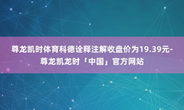 尊龙凯时体育科德诠释注解收盘价为19.39元-尊龙凯龙时「中国」官方网站