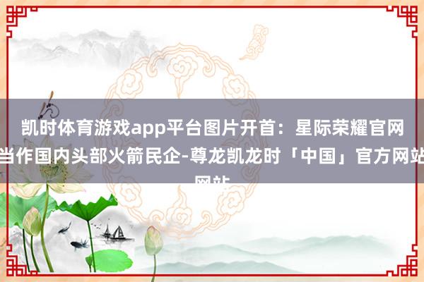 凯时体育游戏app平台图片开首：星际荣耀官网当作国内头部火箭民企-尊龙凯龙时「中国」官方网站