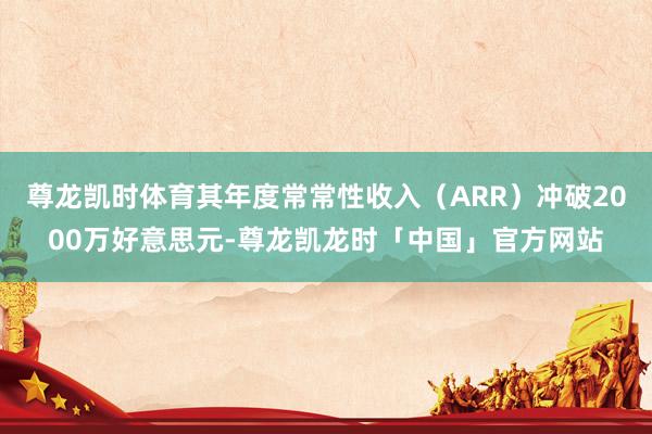 尊龙凯时体育其年度常常性收入（ARR）冲破2000万好意思元-尊龙凯龙时「中国」官方网站