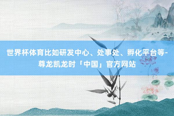 世界杯体育比如研发中心、处事处、孵化平台等-尊龙凯龙时「中国」官方网站