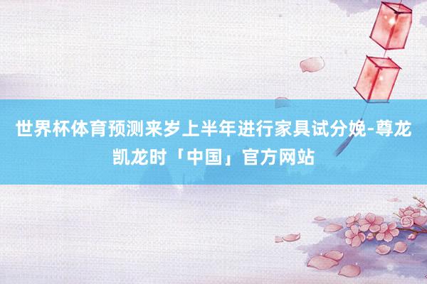 世界杯体育预测来岁上半年进行家具试分娩-尊龙凯龙时「中国」官方网站