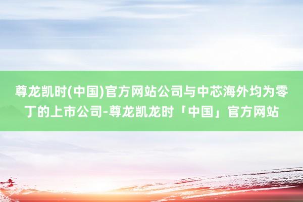 尊龙凯时(中国)官方网站公司与中芯海外均为零丁的上市公司-尊龙凯龙时「中国」官方网站