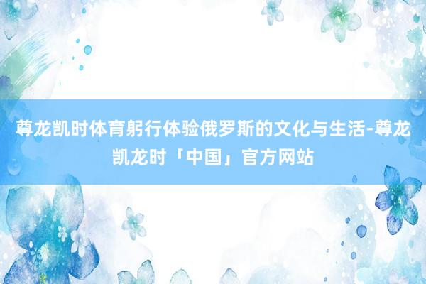 尊龙凯时体育躬行体验俄罗斯的文化与生活-尊龙凯龙时「中国」官方网站