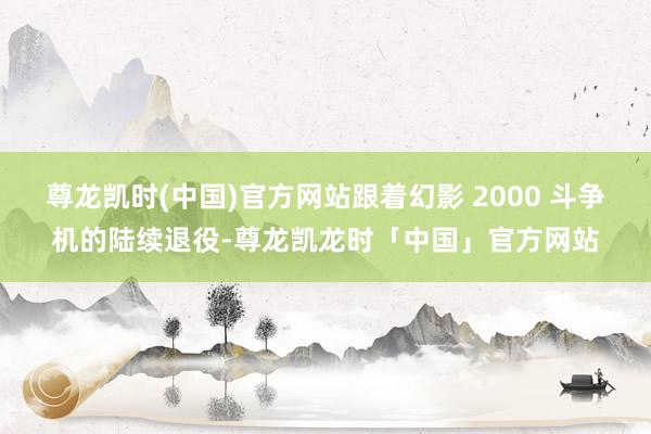 尊龙凯时(中国)官方网站跟着幻影 2000 斗争机的陆续退役-尊龙凯龙时「中国」官方网站