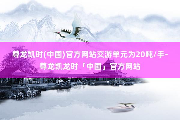 尊龙凯时(中国)官方网站交游单元为20吨/手-尊龙凯龙时「中国」官方网站