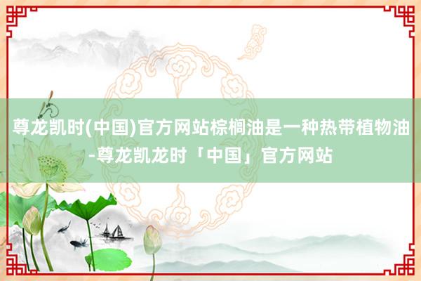 尊龙凯时(中国)官方网站棕榈油是一种热带植物油-尊龙凯龙时「中国」官方网站