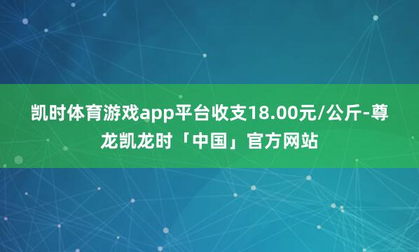凯时体育游戏app平台收支18.00元/公斤-尊龙凯龙时「中国」官方网站