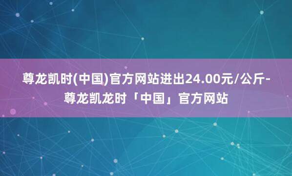 尊龙凯时(中国)官方网站进出24.00元/公斤-尊龙凯龙时「中国」官方网站