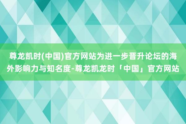 尊龙凯时(中国)官方网站为进一步晋升论坛的海外影响力与知名度-尊龙凯龙时「中国」官方网站