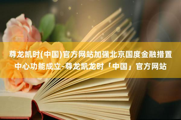 尊龙凯时(中国)官方网站加强北京国度金融措置中心功能成立-尊龙凯龙时「中国」官方网站