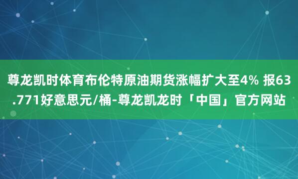 尊龙凯时体育布伦特原油期货涨幅扩大至4% 报63.771好意思元/桶-尊龙凯龙时「中国」官方网站