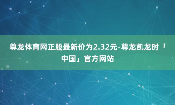 尊龙体育网正股最新价为2.32元-尊龙凯龙时「中国」官方网站