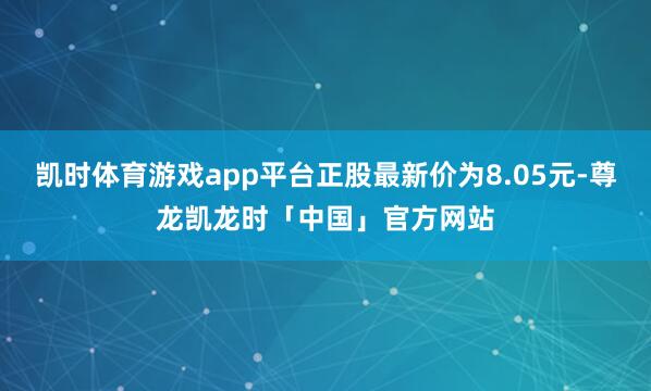 凯时体育游戏app平台正股最新价为8.05元-尊龙凯龙时「中国」官方网站