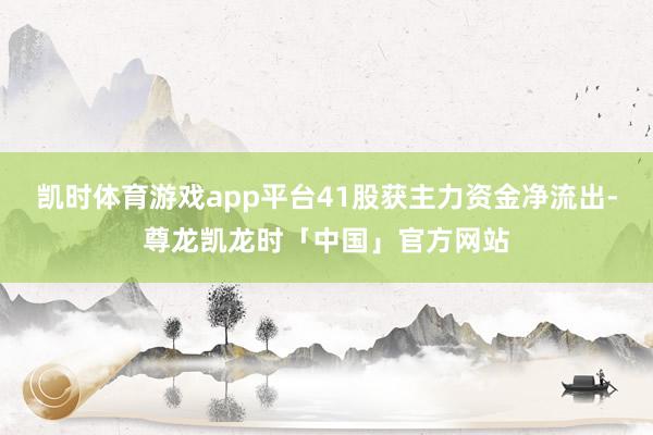 凯时体育游戏app平台41股获主力资金净流出-尊龙凯龙时「中国」官方网站