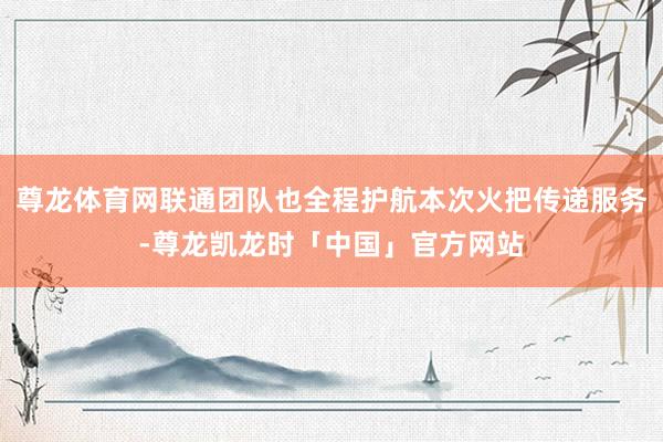 尊龙体育网联通团队也全程护航本次火把传递服务-尊龙凯龙时「中国」官方网站